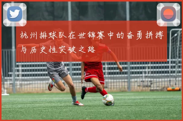 杭州排球队在世锦赛中的奋勇拼搏与历史性突破之路