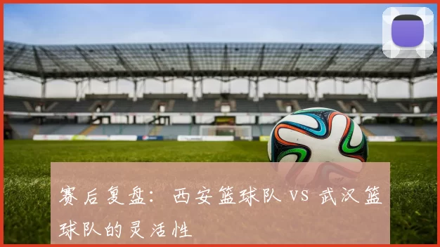 赛后复盘：西安篮球队 vs 武汉篮球队的灵活性