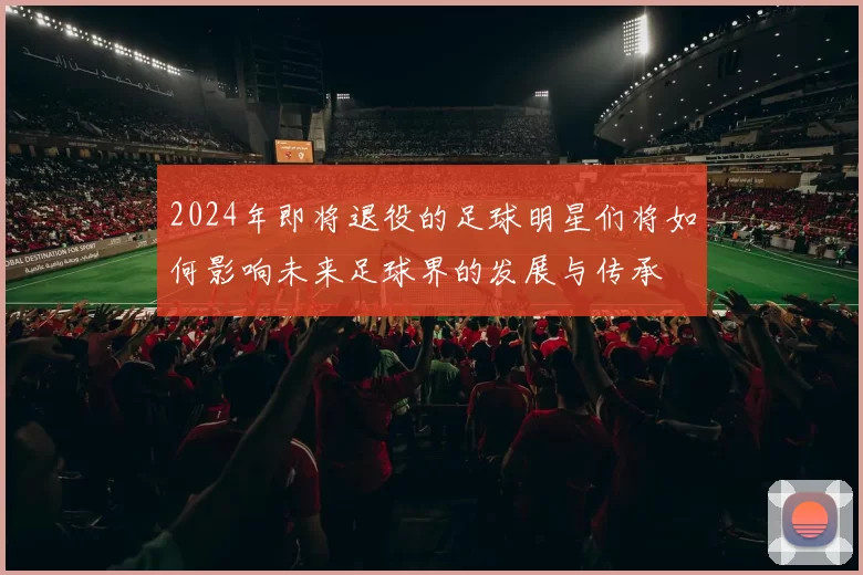 2024年即将退役的足球明星们将如何影响未来足球界的发展与传承