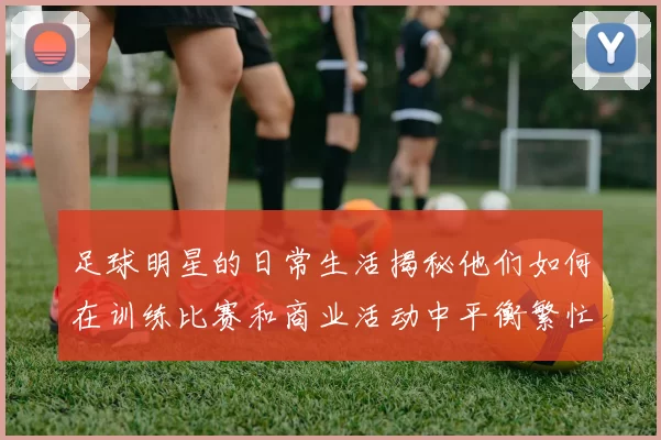 足球明星的日常生活揭秘他们如何在训练比赛和商业活动中平衡繁忙日程