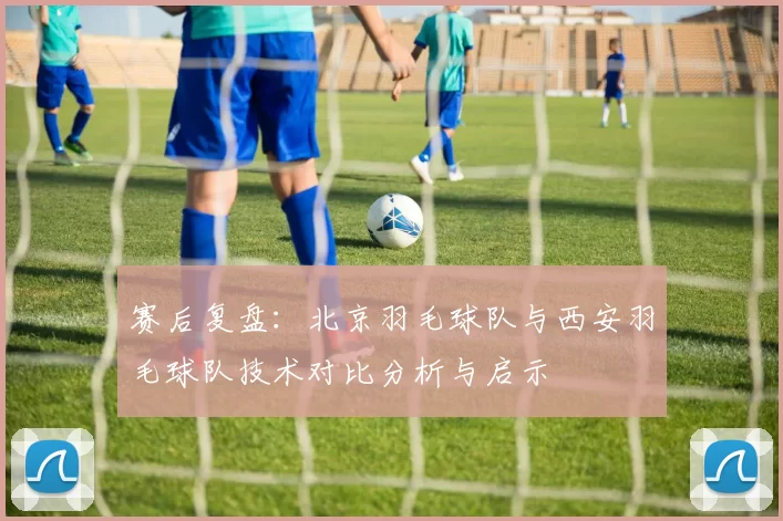 赛后复盘：北京羽毛球队与西安羽毛球队技术对比分析与启示
